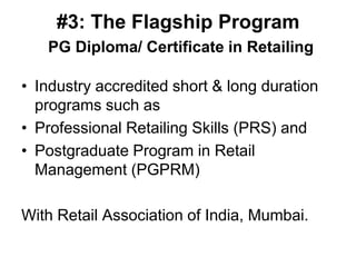 #3: The Flagship Program
   PG Diploma/ Certificate in Retailing

• Industry accredited short & long duration
  programs such as
• Professional Retailing Skills (PRS) and
• Postgraduate Program in Retail
  Management (PGPRM)

With Retail Association of India, Mumbai.
 