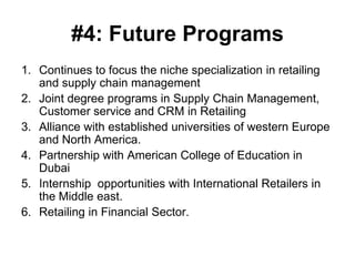 #4: Future Programs
1. Continues to focus the niche specialization in retailing
   and supply chain management
2. Joint degree programs in Supply Chain Management,
   Customer service and CRM in Retailing
3. Alliance with established universities of western Europe
   and North America.
4. Partnership with American College of Education in
   Dubai
5. Internship opportunities with International Retailers in
   the Middle east.
6. Retailing in Financial Sector.
 