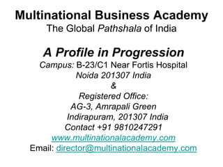 Multinational Business Academy
     The Global Pathshala of India

     A Profile in Progression
    Campus: B-23/C1 Near Fortis Hospital
              Noida 201307 India
                       &
               Registered Office:
             AG-3, Amrapali Green
            Indirapuram, 201307 India
           Contact +91 9810247291
       www.multinationalacademy.com
  Email: director@multinationalacademy.com
 