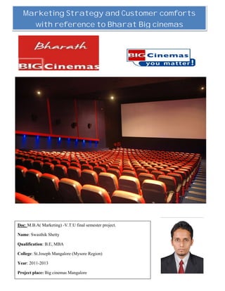 1
Marketing Strategy and Customer comforts
with reference to Bharat Big cinemas
Doc: M.B.A( Marketing) -V.T.U final semester project.
Name: Swasthik Shetty
Qualification: B.E, MBA
College: St.Joseph Mangalore (Mysore Region)
Year: 2011-2013
Project place: Big cinemas Mangalore
 