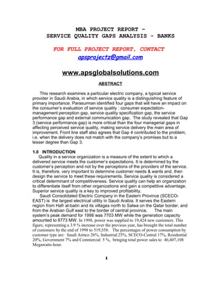 MBA PROJECT REPORT –
SERVICE QUALITY GAPS ANALYSIS - BANKS
FOR FULL PROJECT REPORT, CONTACT
apsprojectz@gmail.com
www.apsglobalsolutions.com
ABSTRACT
This research examines a particular electric company, a typical service
provider in Saudi Arabia, in which service quality is a distinguishing feature of
primary importance. Parasurman identified four gaps that will have an impact on
the consumer’s evaluation of service quality : consumer expectation-
management perception gap, service quality specification gap, the service
performance gap and external communication gap. The study revealed that Gap
3 (service performance gap) is more critical than the four managerial gaps in
affecting perceived service quality, making service delivery the main area of
improvement. Front line staff also agrees that Gap 4 contributed to the problem,
i.e. when the delivery does not match with the company’s promises but to a
lesser degree than Gap 3.
1.0 INTRODUCTION
Quality in a service organization is a measure of the extent to which a
delivered service meets the customer’s expectations. It is determined by the
customer’s perception and not by the perceptions of the providers of the service.
It is, therefore, very important to determine customer needs & wants and, then
design the service to meet these requirements. Service quality is considered a
critical determinant of competitiveness. Service quality can help an organization
to differentiate itself from other organizations and gain a competitive advantage.
Superior service quality is a key to improved profitability.
Saudi Consolidated Electric Company in the Eastern Province (SCECO-
EAST) is the largest electrical utility in Saudi Arabia. It serves the Eastern
region from Hafr al-batin and its villages north to Salwa on the Qatar border, and
from the Arabian Gulf east to the border of central province. The main
system’s peak demand for 1998 was 7703 MW while the generation capacity
amounted to 8773 MW. In 1998, power was supplied to 19,424 new customers. This
figure, representing a 3.9 % increase over the previous year, has brought the total number
of customers by the end of 1998 to 519,558. The percentages of power consumption by
customer type are: Saudi Armco 26%, Industrial 25%, SCECO-Central 17%, Residential
20%, Government 7% and Commercial 5 %, bringing total power sales to 46,407,108
Megawatts-hour.
1
 