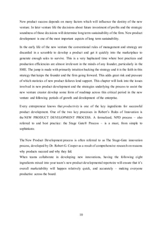 10
New product success depends on many factors which will influence the destiny of the new
venture. In later venture life the decisions about future investment of profits and the strategic
soundness of those decisions will determine long term sustainability of the firm. New product
development is one of the most important aspects of long term sustainability.
In the early life of the new venture the conventional rules of management and strategy are
discarded in a scramble to develop a product and get it quickly into the marketplace to
generate enough sales to survive. This is a very haphazard time where best practices and
production efficiencies are almost irrelevant in the minds of any founder, particularly in the
SME. The jump is made with primarily intuition backing the strategy and it is the faith in this
strategy that keeps the founder and the firm going forward. This adds great risk and pressure
of which statistics of new product failures lend support. This chapter will look into the issues
involved in new product development and the strategies underlying the process to assist the
new venture creator develop some form of roadmap across this critical period in the new
venture and following periods of growth and development of the enterprise.
Every entrepreneur knows that productivity is one of the key ingredients for successful
product development. One of the two key processes in Robert’s Rules of Innovation is
the NEW PRODUCT DEVELOPMENT PROCESS. A formalized, NPD process – also
referred to and best practice: the Stage Gate® Process – is a must, from simple to
sophisticate.
The New Product Development process is often referred to as The Stage-Gate innovation
process, developed by Dr. Robert G. Cooper as a result of comprehensive research on reasons
why products succeed and why they fail.
When teams collaborate in developing new innovations, having the following eight
ingredients mixed into your team’s new product developmental repertoire will ensure that it’s
overall marketability will happen relatively quick, and accurately – making everyone
productive across the board.
 