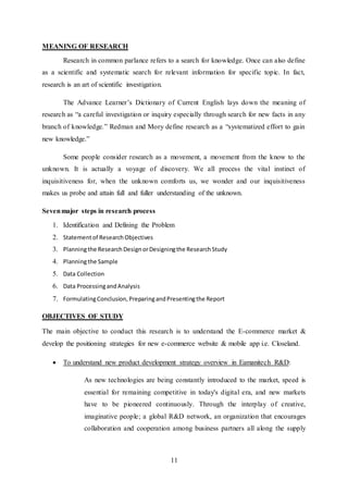 11
MEANING OF RESEARCH
Research in common parlance refers to a search for knowledge. Once can also define
as a scientific and systematic search for relevant information for specific topic. In fact,
research is an art of scientific investigation.
The Advance Learner’s Dictionary of Current English lays down the meaning of
research as “a careful investigation or inquiry especially through search for new facts in any
branch of knowledge.” Redman and Mory define research as a “systematized effort to gain
new knowledge.”
Some people consider research as a movement, a movement from the know to the
unknown. It is actually a voyage of discovery. We all process the vital instinct of
inquisitiveness for, when the unknown comforts us, we wonder and our inquisitiveness
makes us probe and attain full and fuller understanding of the unknown.
Sevenmajor steps in research process
1. Identification and Defining the Problem
2. Statementof ResearchObjectives
3. Planningthe ResearchDesignorDesigningthe Research Study
4. Planningthe Sample
5. Data Collection
6. Data ProcessingandAnalysis
7. FormulatingConclusion, PreparingandPresentingthe Report
OBJECTIVES OF STUDY
The main objective to conduct this research is to understand the E-commerce market &
develop the positioning strategies for new e-commerce website & mobile app i.e. Closeland.
 To understand new product development strategy overview in Eamanitech R&D:
As new technologies are being constantly introduced to the market, speed is
essential for remaining competitive in today's digital era, and new markets
have to be pioneered continuously. Through the interplay of creative,
imaginative people; a global R&D network, an organization that encourages
collaboration and cooperation among business partners all along the supply
 