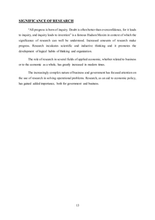 13
SIGNIFICANCE OF RESEARCH
“All progress is born of inquiry. Doubt is often better than overconfidence, for it leads
to inquiry, and inquiry leads to invention” is a famous Hudson Maxim in context of which the
significance of research can well be understood. Increased amounts of research make
progress. Research inculcates scientific and inductive thinking and it promotes the
development of logical habits of thinking and organization.
The role of research in several fields of applied economic, whether related to business
or to the economic as a whole, has greatly increased in modern times.
The increasingly complex nature of business and government has focused attention on
the use of research in solving operational problems. Research, as an aid to economic policy,
has gained added importance, both for government and business.
 