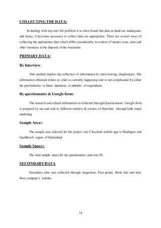 14
COLLECTING THE DATA:
In dealing with any real life problem it is often found that data at hand are inadequate,
and hence, it becomes necessary to collect data are appropriate. There are several ways of
collecting the appropriate data which differ considerably in context of money costs, time and
other resources at the disposal of the researcher.
PRIMARY DATA:
By Interview:
This method implies the collection of information by interviewing, shopkeepers. The
information obtained relates to what is currently happening and is not complicated by either
the past behavior or future intentions or attitudes of respondents.
By questionnaire & Google form:
The research and related information is collected through Questionnaire. Google form
is prepared by me and sent to different retailers & owners of franchise through bulk email
marketing.
Sample Area:-
The sample area selected for the project was Closeland mobile app is Madhapur and
Gachibowli region of Hyderabad.
Sample Space:-
The total sample space for my questionnaire part was 50.
SECONDARYDATA
Secondary data was collected through magazines, Pam palate, Book late and data
from company’s website.
 