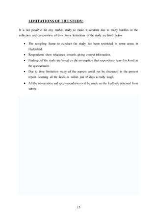 15
LIMITATIONS OF THE STUDY:
It is not possible for any market study to make it accurate due to many hurdles in the
collection and computation of data. Some limitations of the study are listed below
 The sampling frame to conduct the study has been restricted to some areas in
Hyderabad.
 Respondents show reluctance towards giving correct information.
 Findings of the study are based on the assumption that respondents have disclosed in
the questionnaire.
 Due to time limitation many of the aspects could not be discussed in the present
report. Learning all the functions within just 45 days is really tough.
 All the observation and recommendation will be made on the feedback obtained from
survey.
 