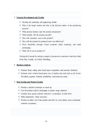 18
3. Concept Development and Testing
 Develop the marketing and engineering details
 Who is the target market and who is the decision maker in the purchasing
process?
 What product features must the product incorporate?
 What benefits will the product provide?
 How will consumers react to the product?
 How will the product be produced most cost effectively?
 Prove feasibility through virtual computer aided rendering, and rapid
prototyping
 What will it cost to produce it?
Testing the Concept by asking a sample of prospective customers what they think
of the idea. Usually via Choice Modelling.
4. Business Analysis
 Estimate likely selling price based upon competition and customer feedback
 Estimate sales volume based upon size of market and such tools as the Fourt-
Woodlock equation Estimate profitability and breakeven point.
5. Beta Testing and Market Testing
 Produce a physical prototype or mock-up
 Test the product (and its packaging) in typical usage situations
 Conduct focus group customer interviews or introduce at trade show
 Make adjustments where necessary
 Produce an initial run of the product and sell it in a test market area to determine
customer acceptance.
 