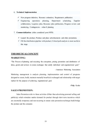 19
6. Technical Implementation
 New program initiation, Resource estimation, Requirement publication
 Engineering operations planning, Department scheduling, Supplier
collaboration, Logistics plan, Resource plan publication, Program review and
monitoring, Contingencies - what-if planning
7. Commercialization (often considered post-NPD)
 Launch the product, Produce and place advertisements and other promotions.
 Fill the distribution pipeline with product; Critical path analysis is most useful at
this stage.
THEORETICALCONCEPT
MARKETING:
“The Process of planning and executing the conception, pricing promotion and distribution of
ideas, goods and services to create exchanges that satisfy individual and organizational goal.”
- American Marketing Association
Marketing management is analysis planning, implementation and control of programs
designed to create, build, maintain mutually beneficial exchanged and relationship with target
market for the purpose of achieving organizational goal.
-Philip Kotler
SALES PROMOTION:
Sales Promotion refer to those activities (Other than advertising personal selling and
publicity) which stimulate market demand for product through short term incentives which
are essentially temporary and non recurring in nature sales promotion technique build bridge
the product and the consumer.
 