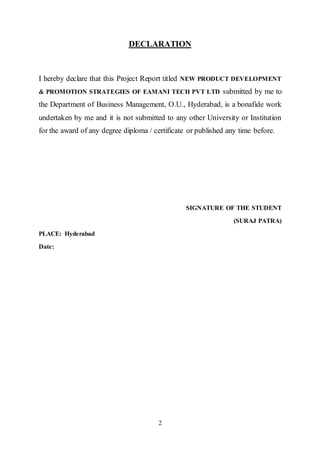 2
DECLARATION
I hereby declare that this Project Report titled NEW PRODUCT DEVELOPMENT
& PROMOTION STRATEGIES OF EAMANI TECH PVT LTD submitted by me to
the Department of Business Management, O.U., Hyderabad, is a bonafide work
undertaken by me and it is not submitted to any other University or Institution
for the award of any degree diploma / certificate or published any time before.
SIGNATURE OF THE STUDENT
(SURAJ PATRA)
PLACE: Hyderabad
Date:
 