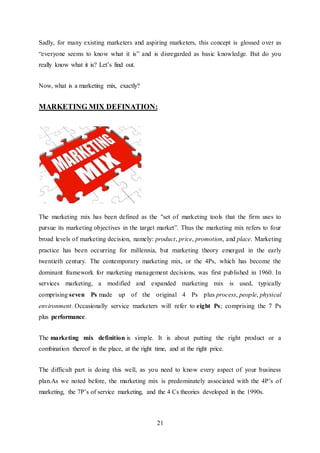 21
Sadly, for many existing marketers and aspiring marketers, this concept is glossed over as
“everyone seems to know what it is” and is disregarded as basic knowledge. But do you
really know what it is? Let’s find out.
Now, what is a marketing mix, exactly?
MARKETING MIX DEFINATION:
The marketing mix has been defined as the "set of marketing tools that the firm uses to
pursue its marketing objectives in the target market”. Thus the marketing mix refers to four
broad levels of marketing decision, namely: product, price, promotion, and place. Marketing
practice has been occurring for millennia, but marketing theory emerged in the early
twentieth century. The contemporary marketing mix, or the 4Ps, which has become the
dominant framework for marketing management decisions, was first published in 1960. In
services marketing, a modified and expanded marketing mix is used, typically
comprising seven Ps made up of the original 4 Ps plus process, people, physical
environment. Occasionally service marketers will refer to eight Ps; comprising the 7 Ps
plus performance.
The marketing mix definition is simple. It is about putting the right product or a
combination thereof in the place, at the right time, and at the right price.
The difficult part is doing this well, as you need to know every aspect of your business
plan.As we noted before, the marketing mix is predominately associated with the 4P’s of
marketing, the 7P’s of service marketing, and the 4 Cs theories developed in the 1990s.
 