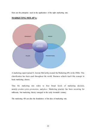 22
Here are the principles used in the application of the right marketing mix:
MARKETING MIX 4P’s:
A marketing expert named E. Jerome McCarthy created the Marketing 4Ps in the 1960s. This
classification has been used throughout the world. Business schools teach this concept in
basic marketing classes.
Thus the marketing mix refers to four broad levels of marketing decision,
namely: product, price, promotion, and place. Marketing practice has been occurring for
millennia, but marketing theory emerged in the early twentieth century.
The marketing 4Ps are also the foundation of the idea of marketing mix.
 