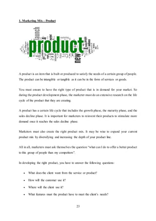 23
1. Marketing Mix – Product
A product is an item that is built or produced to satisfy the needs of a certain group of people.
The product can be intangible or tangible as it can be in the form of services or goods.
You must ensure to have the right type of product that is in demand for your market. So
during the product development phase, the marketer must do an extensive research on the life
cycle of the product that they are creating.
A product has a certain life cycle that includes the growth phase, the maturity phase, and the
sales decline phase. It is important for marketers to reinvent their products to stimulate more
demand once it reaches the sales decline phase.
Marketers must also create the right product mix. It may be wise to expand your current
product mix by diversifying and increasing the depth of your product line.
All in all, marketers must ask themselves the question “what can I do to offer a better product
to this group of people than my competitors”.
In developing the right product, you have to answer the following questions:
 What does the client want from the service or product?
 How will the customer use it?
 Where will the client use it?
 What features must the product have to meet the client’s needs?
 