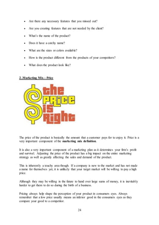 24
 Are there any necessary features that you missed out?
 Are you creating features that are not needed by the client?
 What’s the name of the product?
 Does it have a catchy name?
 What are the sizes or colors available?
 How is the product different from the products of your competitors?
 What does the product look like?
2 .Marketing Mix – Price
The price of the product is basically the amount that a customer pays for to enjoy it. Price is a
very important component of the marketing mix definition.
It is also a very important component of a marketing plan as it determines your firm’s profit
and survival. Adjusting the price of the product has a big impact on the entire marketing
strategy as well as greatly affecting the sales and demand of the product.
This is inherently a touchy area though. If a company is new to the market and has not made
a name for themselves yet, it is unlikely that your target market will be willing to pay a high
price.
Although they may be willing in the future to hand over large sums of money, it is inevitably
harder to get them to do so during the birth of a business.
Pricing always help shape the perception of your product in consumers eyes. Always
remember that a low price usually means an inferior good in the consumers eyes as they
compare your good to a competitor.
 