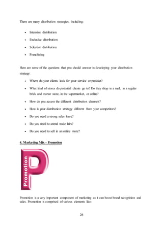 26
There are many distribution strategies, including:
 Intensive distribution
 Exclusive distribution
 Selective distribution
 Franchising
Here are some of the questions that you should answer in developing your distribution
strategy:
 Where do your clients look for your service or product?
 What kind of stores do potential clients go to? Do they shop in a mall, in a regular
brick and mortar store, in the supermarket, or online?
 How do you access the different distribution channels?
 How is your distribution strategy different from your competitors?
 Do you need a strong sales force?
 Do you need to attend trade fairs?
 Do you need to sell in an online store?
4. Marketing Mix – Promotion
Promotion is a very important component of marketing as it can boost brand recognition and
sales. Promotion is comprised of various elements like:
 