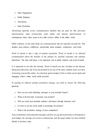 27
 Sales Organization
 Public Relations
 Advertising
 Sales Promotion
Advertising typically covers communication methods that are paid for like television
advertisements, radio commercials, print media, and internet advertisements. In
contemporary times, there seems to be a shift in focus offline to the online world.
Public relations, on the other hand, are communications that are typically not paid for. This
includes press releases, exhibitions, sponsorship deals, seminars, conferences, and events.
Word of mouth is also a type of product promotion. Word of mouth is an informal
communication about the benefits of the product by satisfied customers and ordinary
individuals. The sales staff plays a very important role in public relations and word of mouth.
It is important to not take this literally. Word of mouth can also circulate on the internet.
Harnessed effectively and it has the potential to be one of the most valuable assets you have
in boosting your profits online. An extremely good example of this is online social media and
managing a firm’s online social media presence.
In creating an effective product promotion strategy, you need to answer the following
questions:
 How can you send marketing messages to your potential buyers?
 When is the best time to promote your product?
 Will you reach your potential audience and buyers through television ads?
 Is it best to use the social media in promoting the product?
 What is the promotion strategy of your competitors?
Your combination of promotional strategies and how you go about promotion will depend on
your budget, the message you want to communicate, and the target market you have defined
already in previous steps.
 