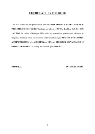 3
CERTIFICATE BY THE GUIDE
This is to certify that the project work entitled “NEW PRODUCT DEVELOPMENT &
PROMOTION STRATEGIES” has been carried out by SURAJ PATRA, Roll. No: 2278
1567 2162, the student of final year MBA under my supervision, guidance and submitted in
the partial fulfilment of the requirements for the award of degree MASTER OF BUSINESS
ADMINISTRATION in MARKETING and HUMAN RESOURCE MANAGEMENT of
OSMANIA UNIVERSITY, during the academic year 2015-2017.
PRINCIPAL INTERNAL GUIDE
 