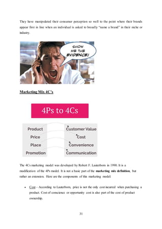 31
They have manipulated their consumer perception so well to the point where their brands
appear first in line when an individual is asked to broadly “name a brand” in their niche or
industry.
Marketing Mix 4C’s
The 4Cs marketing model was developed by Robert F. Lauterborn in 1990. It is a
modification of the 4Ps model. It is not a basic part of the marketing mix definition, but
rather an extension. Here are the components of this marketing model:
 Cost – According to Lauterborn, price is not the only cost incurred when purchasing a
product. Cost of conscience or opportunity cost is also part of the cost of product
ownership.
 