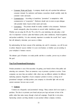 32
 Consumer Wants and Needs – A company should only sell a product that addresses
consumer demand. So, marketers and business researchers should carefully study the
consumer wants and needs.
 Communication – According to Lauterborn, “promotion” is manipulative while
communication is “cooperative”. Marketers should aim to create an open dialogue
with potential clients based on their needs and wants.
 Convenience – The product should be readily available to the consumers. Marketers
should strategically place the products in several visible distribution points.
Whether you are using the 4Ps, the 7Ps, or the 4Cs, your marketing mix plan plays a vital
role. It is important to devise a plan that balances profit, client satisfaction, brand recognition,
and product availability. It is also extremely important to consider the overall “how” aspect
that will ultimately determine your success or failure.
By understanding the basic concept of the marketing mix and it’s extensions, you will be sure
to achieve financial success whether it is your own business or whether you are assisting in
your workplace’s business success.
The ultimate goal of business is to make profits and this is a surefire, proven way to achieve
this goal.
Top Ten PromotionalStrategies:
Product promotion is one of the necessities for getting your brand in front of the public and
attracting new customers. There are numerous ways to promote a product or service. Some
companies use more than one method, while others may use different methods for different
marketing purposes. Regardless of your company's product or service, a strong set of
promotional strategies can help position your company in a favorable light with not only
current customers but new ones as well.
1. Contests
Contests are a frequently used promotional strategy. Many contests don't even require a
purchase. The idea is to promote your brand and put your logo and name in front of the
public rather than make money through a hard-sell campaign. People like to win prizes.
Sponsoring contests can bring attention to your product without company overtness.
 