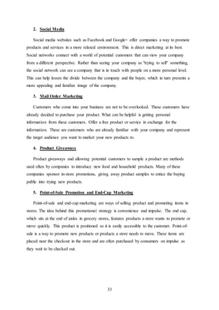 33
2. Social Media
Social media websites such as Facebook and Google+ offer companies a way to promote
products and services in a more relaxed environment. This is direct marketing at its best.
Social networks connect with a world of potential customers that can view your company
from a different perspective. Rather than seeing your company as "trying to sell" something,
the social network can see a company that is in touch with people on a more personal level.
This can help lessen the divide between the company and the buyer, which in turn presents a
more appealing and familiar image of the company.
3. Mail Order Marketing
Customers who come into your business are not to be overlooked. These customers have
already decided to purchase your product. What can be helpful is getting personal
information from these customers. Offer a free product or service in exchange for the
information. These are customers who are already familiar with your company and represent
the target audience you want to market your new products to.
4. Product Giveaways
Product giveaways and allowing potential customers to sample a product are methods
used often by companies to introduce new food and household products. Many of these
companies sponsor in-store promotions, giving away product samples to entice the buying
public into trying new products.
5. Point-of-Sale Promotion and End-Cap Marketing
Point-of-sale and end-cap marketing are ways of selling product and promoting items in
stores. The idea behind this promotional strategy is convenience and impulse. The end cap,
which sits at the end of aisles in grocery stores, features products a store wants to promote or
move quickly. This product is positioned so it is easily accessible to the customer. Point-of-
sale is a way to promote new products or products a store needs to move. These items are
placed near the checkout in the store and are often purchased by consumers on impulse as
they wait to be checked out.
 