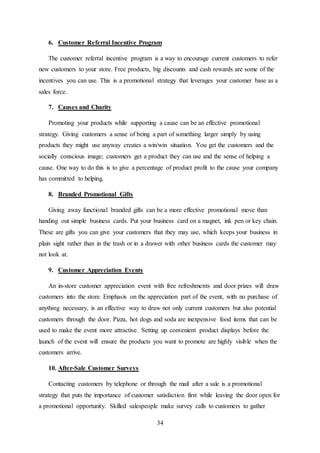 34
6. Customer Referral Incentive Program
The customer referral incentive program is a way to encourage current customers to refer
new customers to your store. Free products, big discounts and cash rewards are some of the
incentives you can use. This is a promotional strategy that leverages your customer base as a
sales force.
7. Causes and Charity
Promoting your products while supporting a cause can be an effective promotional
strategy. Giving customers a sense of being a part of something larger simply by using
products they might use anyway creates a win/win situation. You get the customers and the
socially conscious image; customers get a product they can use and the sense of helping a
cause. One way to do this is to give a percentage of product profit to the cause your company
has committed to helping.
8. Branded Promotional Gifts
Giving away functional branded gifts can be a more effective promotional move than
handing out simple business cards. Put your business card on a magnet, ink pen or key chain.
These are gifts you can give your customers that they may use, which keeps your business in
plain sight rather than in the trash or in a drawer with other business cards the customer may
not look at.
9. Customer Appreciation Events
An in-store customer appreciation event with free refreshments and door prizes will draw
customers into the store. Emphasis on the appreciation part of the event, with no purchase of
anything necessary, is an effective way to draw not only current customers but also potential
customers through the door. Pizza, hot dogs and soda are inexpensive food items that can be
used to make the event more attractive. Setting up convenient product displays before the
launch of the event will ensure the products you want to promote are highly visible when the
customers arrive.
10. After-Sale Customer Surveys
Contacting customers by telephone or through the mail after a sale is a promotional
strategy that puts the importance of customer satisfaction first while leaving the door open for
a promotional opportunity. Skilled salespeople make survey calls to customers to gather
 