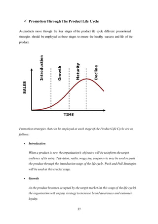 37
 Promotion Through The Product Life Cycle
As products move through the four stages of the product life cycle different promotional
strategies should be employed at these stages to ensure the healthy success and life of the
product.
Promotion strategies that can be employed at each stage of the Product Life Cycle are as
follows:
 Introduction
When a product is new the organisation's objective will be to inform the target
audience of its entry. Television, radio, magazine, coupons etc may be used to push
the product through the introduction stage of the life cycle. Push and Pull Strategies
will be used at this crucial stage.
 Growth
As the product becomes accepted by the target market (at this stage of the life cycle)
the organisation will employ strategy to increase brand awareness and customer
loyalty.
 