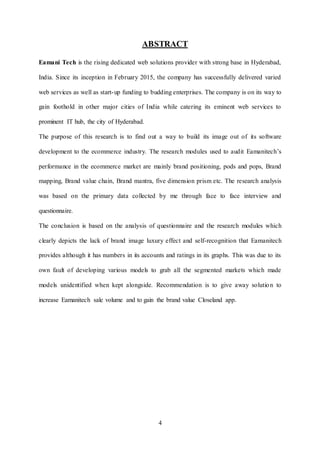 4
ABSTRACT
Eamani Tech is the rising dedicated web solutions provider with strong base in Hyderabad,
India. Since its inception in February 2015, the company has successfully delivered varied
web services as well as start-up funding to budding enterprises. The company is on its way to
gain foothold in other major cities of India while catering its eminent web services to
prominent IT hub, the city of Hyderabad.
The purpose of this research is to find out a way to build its image out of its software
development to the ecommerce industry. The research modules used to audit Eamanitech’s
performance in the ecommerce market are mainly brand positioning, pods and pops, Brand
mapping, Brand value chain, Brand mantra, five dimension prism etc. The research analysis
was based on the primary data collected by me through face to face interview and
questionnaire.
The conclusion is based on the analysis of questionnaire and the research modules which
clearly depicts the lack of brand image luxury effect and self-recognition that Eamanitech
provides although it has numbers in its accounts and ratings in its graphs. This was due to its
own fault of developing various models to grab all the segmented markets which made
models unidentified when kept alongside. Recommendation is to give away solution to
increase Eamanitech sale volume and to gain the brand value Closeland app.
 
