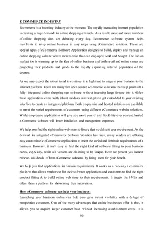 40
E COMMERCE INDUSTRY
Ecommerce is a booming industry at the moment. The rapidly increasing internet population
is creating a huge demand for online shopping channels. As a result, more and more numbers
of online shopping sites are debuting every day. Ecommerce software system helps
merchants to setup online business in easy steps using eCommerce solutions. These are
special types of eCommerce Software Application designed to build, deploy and manage an
online shopping website where merchandise that can displayed, sold and bought. The Indian
market too is warming up to the idea of online business and both retail and online stores are
projecting their products and goods to the rapidly expanding internet population of the
country.
As we may expect the robust trend to continue it is high time to migrate your business to the
internet platform. There are many free open source ecommerce solutions that help you built a
fully–integrated online shopping cart software without investing large fortune into it. Often
these applications come with inbuilt modules and widgets to get embedded to your existing
interface to create an integrated platform. Both on-premise and hosted solutions are available
to meet the varied requirements of customers using different eCommerce website solutions.
While on-premise applications will give you more control and flexibility over content, hosted
e-Commerce software will lower installation and management expenses.
We help you find the right online web store software that would suit your requirement. As the
demand for integrated eCommerce Software Solution has risen, many vendors are offering
easy customizable eCommerce applications to meet the varied and intrinsic requirements of a
business. However, it isn’t easy to find the right kind of software fitting to your business
needs, especially, while all vendors are claiming to be unique. Here we present you honest
reviews and details of best eCommerce solutions by listing them for your benefit.
We help you find applications for various requirements. It works as a two-way e commerce
platform that allows vendors to list their software applications and customers to find the right
product fitting & to build online web store to their requirements. It targets the SMEs and
offers them a platform for showcasing their innovations.
How eCommerce software can help your business:
Launching your business online can help you gain instant visibility with a deluge of
prospective customers. One of the many advantages that online businesses offer is that, it
allows you to acquire larger customer base without increasing establishment costs. It is
 