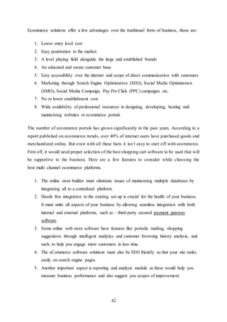 42
Ecommerce solutions offer a few advantages over the traditional form of business, those are:
1. Lower entry level cost
2. Easy penetration to the market
3. A level playing field alongside the large and established brands
4. An educated and aware customer base
5. Easy accessibility over the internet and scope of direct communication with customers
6. Marketing through Search Engine Optimization (SEO), Social Media Optimization
(SMO), Social Media Campaign, Pay Per Click (PPC) campaigns etc.
7. No or lower establishment cost
8. Wide availability of professional resources in designing, developing, hosting and
maintaining websites or ecommerce portals
The number of ecommerce portals has grown significantly in the past years. According to a
report published on ecommerce trends, over 40% of internet users have purchased goods and
merchandized online. But even with all these facts it isn’t easy to start off with ecommerce.
First off, it would need proper selection of the best shopping cart software to be used that will
be supportive to the business. Here are a few features to consider while choosing the
best multi channel ecommerce platforms.
1. The online store builder must eliminate issues of maintaining multiple databases by
integrating all to a centralized platform.
2. Hassle free integration to the existing set-up is crucial for the health of your business.
It must unite all aspects of your business by allowing seamless integration with both
internal and external platforms, such as – third-party secured payment gateway
software.
3. Some online web store software have features like periodic mailing, shopping
suggestions through intelligent analytics and customer browsing history analysis, and
such, to help you engage more customers in less time.
4. The eCommerce software solutions must also be SEO friendly so that your site ranks
easily on search engine pages.
5. Another important aspect is reporting and analysis module as these would help you
measure business performance and also suggest you scopes of improvement.
 