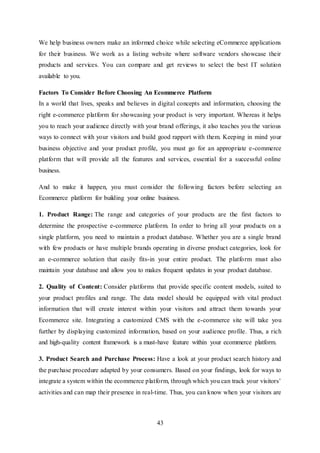 43
We help business owners make an informed choice while selecting eCommerce applications
for their business. We work as a listing website where software vendors showcase their
products and services. You can compare and get reviews to select the best IT solution
available to you.
Factors To Consider Before Choosing An Ecommerce Platform
In a world that lives, speaks and believes in digital concepts and information, choosing the
right e-commerce platform for showcasing your product is very important. Whereas it helps
you to reach your audience directly with your brand offerings, it also teaches you the various
ways to connect with your visitors and build good rapport with them. Keeping in mind your
business objective and your product profile, you must go for an appropriate e-commerce
platform that will provide all the features and services, essential for a successful online
business.
And to make it happen, you must consider the following factors before selecting an
Ecommerce platform for building your online business.
1. Product Range: The range and categories of your products are the first factors to
determine the prospective e-commerce platform. In order to bring all your products on a
single platform, you need to maintain a product database. Whether you are a single brand
with few products or have multiple brands operating in diverse product categories, look for
an e-commerce solution that easily fits-in your entire product. The platform must also
maintain your database and allow you to makes frequent updates in your product database.
2. Quality of Content: Consider platforms that provide specific content models, suited to
your product profiles and range. The data model should be equipped with vital product
information that will create interest within your visitors and attract them towards your
Ecommerce site. Integrating a customized CMS with the e-commerce site will take you
further by displaying customized information, based on your audience profile. Thus, a rich
and high-quality content framework is a must-have feature within your ecommerce platform.
3. Product Search and Purchase Process: Have a look at your product search history and
the purchase procedure adapted by your consumers. Based on your findings, look for ways to
integrate a system within the ecommerce platform, through which you can track your visitors’
activities and can map their presence in real-time. Thus, you can know when your visitors are
 