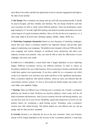 44
more likely to be online and take this opportunity to boost customer engagement and improve
the sales of your product.
4. Site Design: The e-commerce site design must go well with your product profile. It should
be easy-to-navigate, and have friendly user-interface. The site design should be such that
your consumers are able to easily search different products. Good site performance, quick
page loading by 3-5 seconds, high SEO ranking, and attractive product presentation are some
critical aspects of a good ecommerce platform. Above all, the site has to be responsive, i.e. it
must easily adapt to all screen sizes (desktops, laptops, mobiles, tablets, iPAD, etc.)
5. Marketing Campaigns Integration: Based on your frequency of marketing campaigns,
ensure that your chosen e-commerce platform has important features and provides good
support in optimizing your campaigns. The platform must integrate with your CMS and allow
your campaign and content managers to seamlessly boost interactions and direct your
audience, towards your products. Also, you must be able to track the effectiveness of your
campaigns and assess your results.
6. Cost: Cost is undoubtedly a crucial factor that is largely dependent on your marketing
budget. Different e-commerce services run different solutions. In order to choose an
Ecommerce platform for your online business, first try assessing its features and benefits and
weigh them against your requirements. If you have settled for an e-commerce site which
comes at an expensive cost, prioritize your needs and focus on the significant requirements.
Most e-commerce platforms offer hybrid solutions, which are more cost-efficient than the
conventional software systems. It’s best to fish around for hybrid models and contain your
costs within your stipulated budget.
7. Hosting: There are different ways of hosting your e-commerce site. Usually, e-commerce
platforms are hosted in SaaS (Software-as-a-Service) platform, which works well for all
kinds of products and businesses. And if you are someone from the web hosting industry, you
can also host your site in your servers. Reliability, speed and connectivity of servers are the
primary factors for considering a good hosting service. Nowadays, some e-commerce
sections also offer hybrid hosting. The hybrid models are cost-efficient and you end up
paying only for what you have consumed.
8. Security: Security is as important for you as for your customers. Since your business
fortune will be largely dependent on the security of the e-commerce platform, it must keep
 