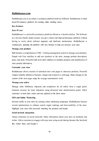 46
Buildabazaar.com
Buildabazaar.com is an online e-commerce platform built by Infibeam. Buildabazaar is SaaS
based ECommerce platform for creating online retailing stores.
Key Features
Zero IT cost
BuildaBazaar is a powerful ecommerce platform offered as a hosted solution. The Software
as a Service (SaaS) model ensures you get a robust and high performance platform without
having to worry about software upgrades and hardware maintenance. BuildaBazaar is
continuously updating the platform with new features to help you increase your sales.
Manage your products
BaB features a comprehensive CMS – Catalog management system to manage your products.
Simple web User interface to add new products to the store, manage product description,
price, and stock. Powerful bulk tools allow addition of multiple products and modification of
store product information.
Customize your store
Buildabazaar allows creation of unlimited store web pages to showcase products. Powerful
widgets simplify addition of banners, images and content to a web page. Make changes to the
content of the store pages using the on page customization tools.
Manage your orders
Manage order fulfilment, shipment and completion for all orders from a single panel.
Generate invoices for track shipments using advanced store administration panel. Allow
customers to track their orders and stay updated on the latest status.
SEO and Online Marketing
Increase traffic to your store by running online marketing campaigns, BuildaBazaar features
several optimizations to enhance search engine rankings and discoverability of the store.
Highlight your store with keywords matching the products and brands.
Social network integration
Attract customers on social networks. Share information about your store on facebook and
twitter. Allow customers to engage with your store using social sharing features like facebook
like, twitter share, and Google+1
 