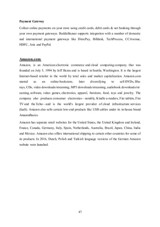 47
Payment Gateway
Collect online payments on your store using credit cards, debit cards & net banking through
your own payment gateways. BuildaBazaar supports integration with a number of domestic
and international payment gateways like DirecPay, Billdesk, TechProcess, CCAvenue,
HDFC, Axis and PayPal.
Amazon.com
Amazon, is an American electronic commerce and cloud computing company that was
founded on July 5, 1994 by Jeff Bezos and is based in Seattle, Washington. It is the largest
Internet-based retailer in the world by total sales and market capitalization. Amazon.com
started as an online bookstore, later diversifying to sell DVDs, Blu-
rays, CDs, video downloads/streaming, MP3 downloads/streaming, audiobook downloads/str
eaming, software, video games, electronics, apparel, furniture, food, toys and jewelry. The
company also produces consumer electronics—notably, Kindle e-readers, Fire tablets, Fire
TV and the Echo—and is the world's largest provider of cloud infrastructure services
(IaaS). Amazon also sells certain low-end products like USB cables under its in-house brand
AmazonBasics.
Amazon has separate retail websites for the United States, the United Kingdom and Ireland,
France, Canada, Germany, Italy, Spain, Netherlands, Australia, Brazil, Japan, China, India
and Mexico. Amazon also offers international shipping to certain other countries for some of
its products. In 2016, Dutch, Polish and Turkish language versions of the German Amazon
website were launched.
 