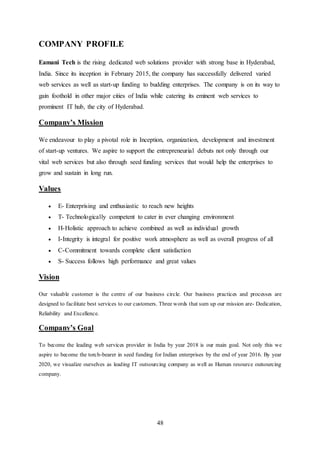 48
COMPANY PROFILE
Eamani Tech is the rising dedicated web solutions provider with strong base in Hyderabad,
India. Since its inception in February 2015, the company has successfully delivered varied
web services as well as start-up funding to budding enterprises. The company is on its way to
gain foothold in other major cities of India while catering its eminent web services to
prominent IT hub, the city of Hyderabad.
Company’s Mission
We endeavour to play a pivotal role in Inception, organization, development and investment
of start-up ventures. We aspire to support the entrepreneurial debuts not only through our
vital web services but also through seed funding services that would help the enterprises to
grow and sustain in long run.
Values
 E- Enterprising and enthusiastic to reach new heights
 T- Technologically competent to cater in ever changing environment
 H-Holistic approach to achieve combined as well as individual growth
 I-Integrity is integral for positive work atmosphere as well as overall progress of all
 C-Commitment towards complete client satisfaction
 S- Success follows high performance and great values
Vision
Our valuable customer is the centre of our business circle. Our business practices and processes are
designed to facilitate best services to our customers. Three words that sum up our mission are- Dedication,
Reliability and Excellence.
Company’s Goal
To become the leading web services provider in India by year 2018 is our main goal. Not only this we
aspire to become the torch-bearer in seed funding for Indian enterprises by the end of year 2016. By year
2020, we visualize ourselves as leading IT outsourcing company as well as Human resource outsourcing
company.
 