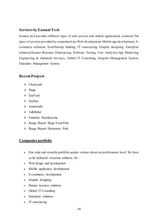 49
Services by Eamani Tech
Eamani tech provides different types of web services and mobile applications solutions.The
types of services provided by eamanitech are Web development, Mobile app development, E-
commerce solutions, Seed/Startup funding, IT outsourcing, Graphic designing, Enterprise
solutions,Human Resource Outsourcing, Software Testing, User Analytics,App Marketing,
Engineering & Industrial Services, Global IT Consulting, Hospital Management System,
Education Management System.
RecentProjects
 CloseLand
 Thulp
 EzyFood
 EzyStay
 Amaravathi
 TalkBetter
 Futuristic Rayalaseema
 Raaga Mayuri Mega Food Park
 Raaga Mayuri Electronics Park
Companies portfolio
 Our wide and versatile portfolio speaks volume about our performance level. We have
so far delivered awesome solutions for :
 Web design and development
 Mobile application development
 E-commerce development
 Graphic designing
 Human resource solutions
 Global IT Consulting
 Enterprise solutions
 IT outsourcing
 