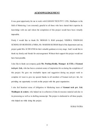 5
ACKNOWLEDGEMENT
It was great opportunity for me to work with EAMANI TECH PVT. LTD., Madhapur in the
field of Marketing. I am extremely grateful to all those who have shared their expertise &
knowledge with me and whom the completion of this project would have been virtually
impossible.
Firstly I would like to thank Dr. MOHAN S. RAO principal, VISHWA VISHWANI
SCHOOL OF BUSINESS of MBA, Mr. MAHESH KUMAR Head of the department and my
project guide Mrs. K SWATHI for their valuable guidance at every stage. And I would like to
thank my family and friends for encouragement. Without their support this project would not
have been possible.
I also like to thank our company guide Mr. Prathap Reddy, Manager & CEO, of Eamani
tech pvt. Ltd., who has been a constant source of inspiration for us during the completion of
this project. He gave me invaluable inputs and suggestion during my project work to
complete it.I want to give my special thanks to all members of Eamani tech pvt. ltd., for
providing me opportunity to work on this project with this great organization.
I also feel heartiest sense of obligation to Marketing team of Eamani tech pvt. Ltd.
Madhapur & seniors, who helped me in collection of data & resource material and also in
its processing as well as in drafting manuscript. The project is dedicated to all those people,
who helped me while doing this project.
SURAJ PATRA
 