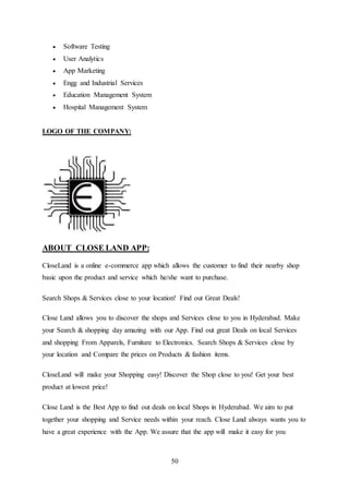 50
 Software Testing
 User Analytics
 App Marketing
 Engg and Industrial Services
 Education Management System
 Hospital Management System
LOGO OF THE COMPANY:
ABOUT CLOSE LAND APP:
CloseLand is a online e-commerce app which allows the customer to find their nearby shop
basic upon the product and service which he/she want to purchase.
Search Shops & Services close to your location! Find out Great Deals!
Close Land allows you to discover the shops and Services close to you in Hyderabad. Make
your Search & shopping day amazing with our App. Find out great Deals on local Services
and shopping From Apparels, Furniture to Electronics. Search Shops & Services close by
your location and Compare the prices on Products & fashion items.
CloseLand will make your Shopping easy! Discover the Shop close to you! Get your best
product at lowest price!
Close Land is the Best App to find out deals on local Shops in Hyderabad. We aim to put
together your shopping and Service needs within your reach. Close Land always wants you to
have a great experience with the App. We assure that the app will make it easy for you
 