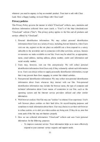 51
whenever you need in urgency to buy an essential product. Your trust is safe with Close
Land. Have a Happy Landing on Local Shops with Close Land!
Privacy policies
This Privacy Policy governs the manner in which “CloseLand” collects, uses, maintains and
discloses information collected from users (each, a "User") of the http://closeland.com/
“CloseLand” website ("Site"). This privacy policy applies to the Site and all products and
services offered by “CloseLand”.
1. Personal identification information: We may collect personal identification
information from Users in a variety of ways, including, but not limited to, when Users
visit our site, register on the site place an orderfill out a form respond to a survey
subscribe to the newsletter and in connection with other activities, services, features
or resources we make available on our Site. Users may be asked for, as appropriate,
name, email address, mailing address, phone number, credit card information and
social security number.
2. Users may, however, visit our Site anonymously: We will collect personal
identification information from Users only if they voluntarily submit such information
to us. Users can always refuse to supply personally identification information, except
that it may prevent them from engaging in certain Site related activities.
3. Non-personal identification information: We may collect non-personal identification
information about Users whenever they interact with our Site. Non-personal
identification information may include the browser name, the type of computer and
technical information about Users means of connection to our Site, such as the
operating system and the Internet service providers utilized and other similar
information.
4. Web browser cookies: Our Site may use "cookies" to enhance User experience. User's
web browser places cookies on their hard drive for record-keeping purposes and
sometimes to track information about them. User may choose to set their web browser
to refuse cookies, or to alert you when cookies are being sent. If they do so, note that
some parts of the Site may not function properly.
5. How we use collected information: “CloseLand” collects and uses Users personal
information for the following purposes:
o To improve customer service: Your information helps us to more effectively
respond to your customer service requests and support needs.
 