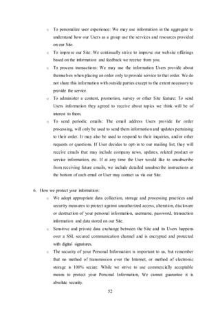 52
o To personalize user experience: We may use information in the aggregate to
understand how our Users as a group use the services and resources provided
on our Site.
o To improve our Site: We continually strive to improve our website offerings
based on the information and feedback we receive from you.
o To process transactions: We may use the information Users provide about
themselves when placing an order only to provide service to that order. We do
not share this information with outside parties except to the extent necessary to
provide the service.
o To administer a content, promotion, survey or other Site feature: To send
Users information they agreed to receive about topics we think will be of
interest to them.
o To send periodic emails: The email address Users provide for order
processing, will only be used to send them information and updates pertaining
to their order. It may also be used to respond to their inquiries, and/or other
requests or questions. If User decides to opt-in to our mailing list, they will
receive emails that may include company news, updates, related product or
service information, etc. If at any time the User would like to unsubscribe
from receiving future emails, we include detailed unsubscribe instructions at
the bottom of each email or User may contact us via our Site.
6. How we protect your information:
o We adopt appropriate data collection, storage and processing practices and
security measures to protect against unauthorized access, alteration, disclosure
or destruction of your personal information, username, password, transaction
information and data stored on our Site.
o Sensitive and private data exchange between the Site and its Users happens
over a SSL secured communication channel and is encrypted and protected
with digital signatures.
o The security of your Personal Information is important to us, but remember
that no method of transmission over the Internet, or method of electronic
storage is 100% secure. While we strive to use commercially acceptable
means to protect your Personal Information, We cannot guarantee it is
absolute security.
 