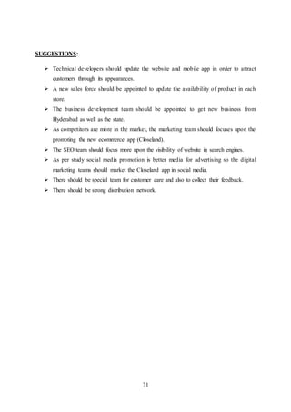71
SUGGESTIONS:
 Technical developers should update the website and mobile app in order to attract
customers through its appearances.
 A new sales force should be appointed to update the availability of product in each
store.
 The business development team should be appointed to get new business from
Hyderabad as well as the state.
 As competitors are more in the market, the marketing team should focuses upon the
promoting the new ecommerce app (Closeland).
 The SEO team should focus more upon the visibility of website in search engines.
 As per study social media promotion is better media for advertising so the digital
marketing teams should market the Closeland app in social media.
 There should be special team for customer care and also to collect their feedback.
 There should be strong distribution network.
 