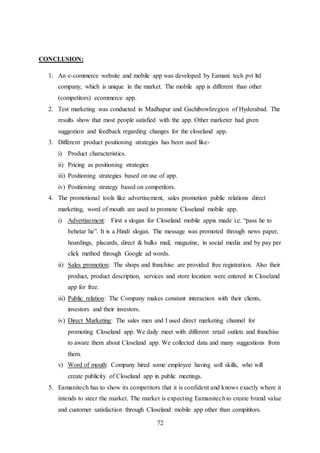 72
CONCLUSION:
1. An e-commerce website and mobile app was developed by Eamani tech pvt ltd
company, which is unique in the market. The mobile app is different than other
(competitors) ecommerce app.
2. Test marketing was conducted in Madhapur and Gachibowliregion of Hyderabad. The
results show that most people satisfied with the app. Other marketer had given
suggestion and feedback regarding changes for the closeland app.
3. Different product positioning strategies has been used like-
i) Product characteristics.
ii) Pricing as positioning strategies
iii) Positioning strategies based on use of app.
iv) Positioning strategy based on competitors.
4. The promotional tools like advertisement, sales promotion public relations direct
marketing, word of mouth are used to promote Closeland mobile app.
i) Advertisement: First a slogan for Closeland mobile appis made i.e. “pass he to
behetar he”. It is a Hindi slogan. The message was promoted through news paper,
hoardings, placards, direct & bulks mail, magazine, in social media and by pay per
click method through Google ad words.
ii) Sales promotion: The shops and franchise are provided free registration. Also their
product, product description, services and store location were entered in Closeland
app for free.
iii) Public relation: The Company makes constant interaction with their clients,
investors and their investors.
iv) Direct Marketing: The sales men and I used direct marketing channel for
promoting Closeland app. We daily meet with different retail outlets and franchise
to aware them about Closeland app. We collected data and many suggestions from
them.
v) Word of mouth: Company hired some employee having soft skills, who will
create publicity of Closeland app in public meetings.
5. Eamanitech has to show its competitors that it is confident and knows exactly where it
intends to steer the market. The market is expecting Eamanitech to create brand value
and customer satisfaction through Closeland mobile app other than compititors.
 