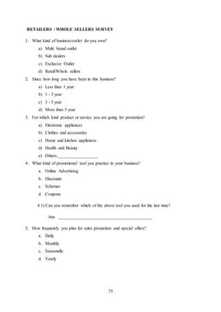 75
RETAILERS / WHOLE SELLERS SURVEY
1. What kind of business/outlet do you own?
a) Multi brand outlet
b) Sub dealers
c) Exclusive Outlet
d) Retail/Whole sellers
2. Since how long you have been in this business?
a) Less than 1 year
b) 1 - 3 year
c) 3 - 5 year
d) More than 5 year
3. For which kind product or service you are going for promotion?
a) Electronic appliences
b) Clothes and accessories
c) Home and kitchen appliences
d) Health and Beauty
e) Others.__________________
4. What kind of promotional tool you practice in your business?
a. Online Advertising
b. Discounts
c. Schemes
d. Coupons
4.1) Can you remember which of the above tool you used for the last time?
Ans. __________________________________________
5. How frequently you plan for sales promotion and special offers?
a. Daily
b. Monthly
c. Seasonally
d. Yearly
 