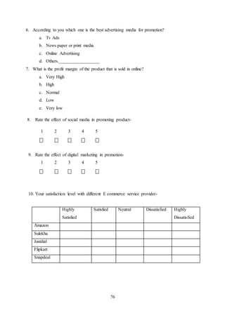 76
6. According to you which one is the best advertising media for promotion?
a. Tv Ads
b. News paper or print media
c. Online Advertising
d. Others.__________________
7. What is the profit margin of the product that is sold in online?
a. Very High
b. High
c. Normal
d. Low
e. Very low
8. Rate the effect of social media in promoting product-
1 2 3 4 5
9. Rate the effect of digital marketing in promotion-
1 2 3 4 5
10. Your satisfaction level with different E commerce service provider-
Highly
Satisfied
Satisfied Neutral Dissatisfied Highly
Dissatisfied
Amazon
Sulekha
Justdial
Flipkart
Snapdeal
 