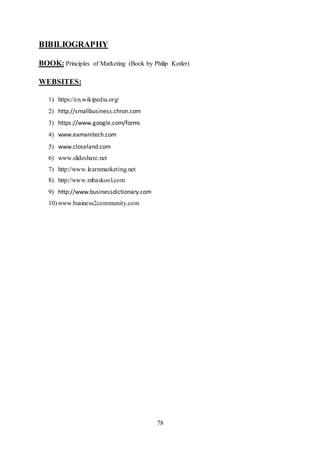 78
BIBILIOGRAPHY
BOOK: Principles of Marketing (Book by Philip Kotler)
WEBSITES:
1) https://en.wikipedia.org/
2) http://smallbusiness.chron.com
3) https://www.google.com/forms
4) www.eamanitech.com
5) www.closeland.com
6) www.slideshare.net
7) http://www.learnmarketing.net
8) http://www.mbaskool.com
9) http://www.businessdictionary.com
10) www.business2community.com
 