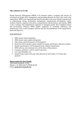 MBA PROJECTS IN HR
Human Resource Management (HRM) is the function within a company that focuses on
recruitment of people, their management, and providing direction for those who work in the
organization. HRM is the organizational function that deals with issues related to people such
as compensation, hiring, performance management, organizational development, safety,
wellness, benefits, employee motivation, communication, administration, and training. HRM
is also a strategic and comprehensive approach to managing people, their workplace culture
and environment. Effective HRM enables employees to contribute effectively and
productively to the overall company direction and the accomplishment of the organization's
goals and objectives.
OUR SERVICES:
 MBA project report preparation
 MBA project report update/editing help
 Only unique and fresh projects will be prepared
 Real-time and live project reports suitable for regular and distance education students
 Quality questionnaires will be prepared as per students requirements
 SPSS software with statistical tests will be done in Data analysis
 Company certificate s will be issued if necessary
 Low and Affordable cost
 Instant Project report (soft copy only) delivery by mail within 2 to 5 hours after
payment.
Please contact for more details:
APS Global Solutions, Trichy.
Mobile: (+91) 9943168178, 96986 86184
Email: apsprojectz@gmail.com
 