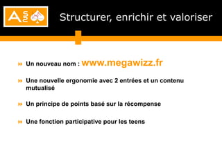 Structurer, enrichir et valoriser



 Un nouveau nom : www.megawizz.fr

 Une nouvelle ergonomie avec 2 entrées et un contenu
  mutualisé

 Un principe de points basé sur la récompense

 Une fonction participative pour les teens
 