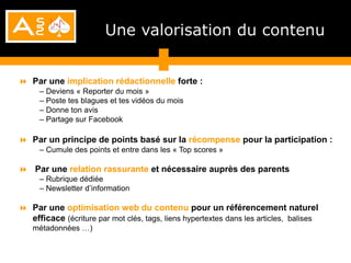 Une valorisation du contenu


 Par une implication rédactionnelle forte :
     – Deviens « Reporter du mois »
     – Poste tes blagues et tes vidéos du mois
     – Donne ton avis
     – Partage sur Facebook

 Par un principe de points basé sur la récompense pour la participation :
     – Cumule des points et entre dans les « Top scores »

 Par une relation rassurante et nécessaire auprès des parents
     – Rubrique dédiée
     – Newsletter d’information

 Par une optimisation web du contenu pour un référencement naturel
  efficace (écriture par mot clés, tags, liens hypertextes dans les articles, balises
   métadonnées …)
 