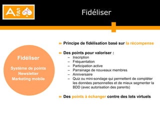 Fidéliser



                     Principe de fidélisation basé sur la récompense

                     Des points pour valoriser :
   Fidéliser            –   Inscription
                        –   Fréquentation
                        –   Participation active
Système de points       –   Parrainage de nouveaux membres
   Newsletter           –   Anniversaire
Marketing mobile        –   Quiz ou mini-sondage qui permettent de compléter
                            les données personnelles et de mieux segmenter la
                            BDD (avec autorisation des parents)

                     Des points à échanger contre des lots virtuels
 