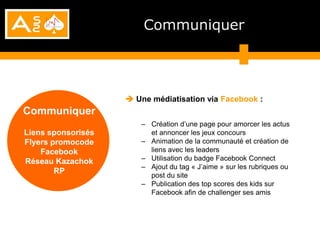 Communiquer




                     Une médiatisation via Facebook :
Communiquer
                       – Création d’une page pour amorcer les actus
Liens sponsorisés        et annoncer les jeux concours
Flyers promocode       – Animation de la communauté et création de
    Facebook             liens avec les leaders
Réseau Kazachok        – Utilisation du badge Facebook Connect
                       – Ajout du tag « J’aime » sur les rubriques ou
        RP
                         post du site
                       – Publication des top scores des kids sur
                         Facebook afin de challenger ses amis
 