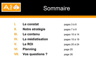 Sommaire

I.     Le constat         pages 3 à 6

II.    Notre stratégie    pages 7 à 9

III.   Le contenu         pages 10 à 14

IV.    La médiatisation   pages 15 à 19

V.     Le ROI             pages 20 à 24

VI.    Planning           page 25

VII.   Vos questions ?    page 26
 