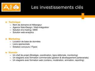 Les investissements clés


 Technique
   –   Nom de domaine et Hébergeur
   –   Agence Web-Design / Web-Intégration
   –   Solution d’e-mailing / SMS
   –   Solution web-analytics


 Marketing
   – Location de base de données
   – Liens sponsorisés
   – Dotation concours / Flyers

 Humain
   – Un chef de projet (Stratégie, coordination, ligne éditoriale, monitoring)
   – Un stagiaire avec formation commerciale (gestion & développement partenariats)
   – Un stagiaire avec formation web (contenu, modération, animation, reporting)
 